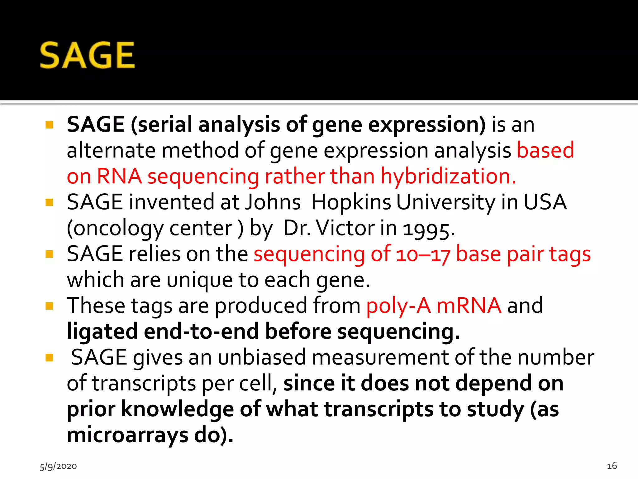  SAGE (serial analysis of gene expression) is an
alternate method of gene expression analysis based
on RNA sequencing rather than hybridization.
 SAGE invented at Johns Hopkins University in USA
(oncology center ) by Dr.Victor in 1995.
 SAGE relies on the sequencing of 10–17 base pair tags
which are unique to each gene.
 These tags are produced from poly-A mRNA and
ligated end-to-end before sequencing.
 SAGE gives an unbiased measurement of the number
of transcripts per cell, since it does not depend on
prior knowledge of what transcripts to study (as
microarrays do).
5/9/2020 16
 