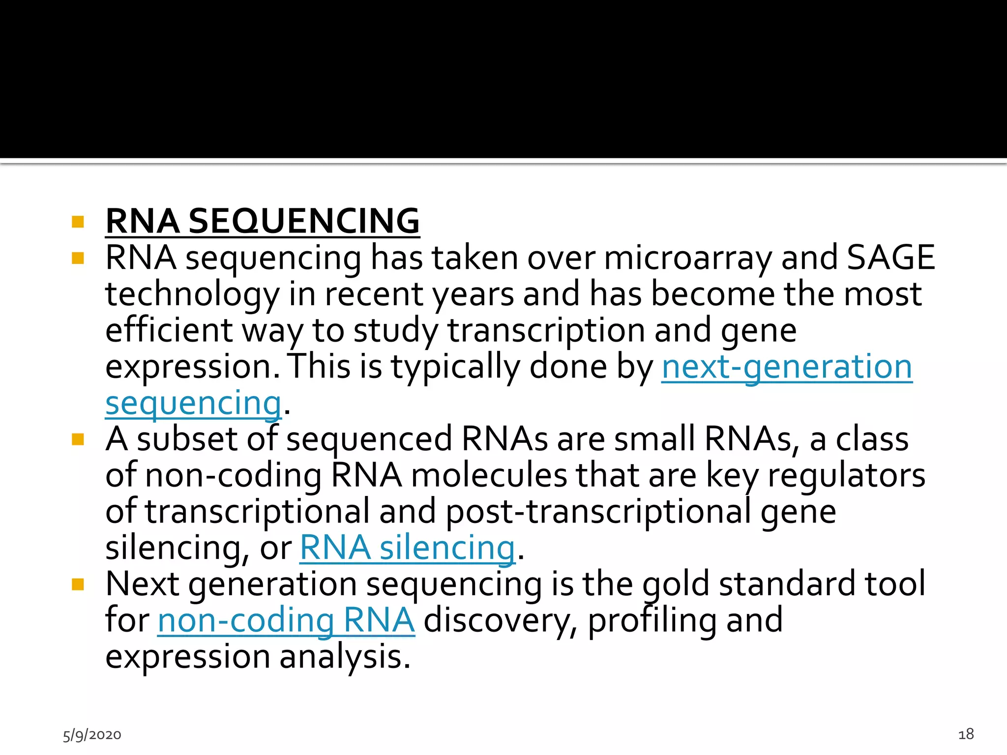  RNA SEQUENCING
 RNA sequencing has taken over microarray and SAGE
technology in recent years and has become the most
efficient way to study transcription and gene
expression.This is typically done by next-generation
sequencing.
 A subset of sequenced RNAs are small RNAs, a class
of non-coding RNA molecules that are key regulators
of transcriptional and post-transcriptional gene
silencing, or RNA silencing.
 Next generation sequencing is the gold standard tool
for non-coding RNA discovery, profiling and
expression analysis.
5/9/2020 18
 
