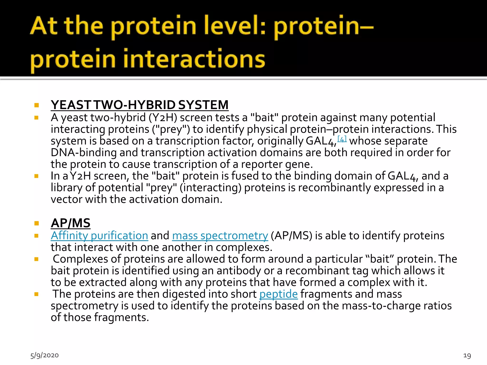  YEASTTWO-HYBRID SYSTEM
 A yeast two-hybrid (Y2H) screen tests a "bait" protein against many potential
interacting proteins ("prey") to identify physical protein–protein interactions.This
system is based on a transcription factor, originallyGAL4,[4] whose separate
DNA-binding and transcription activation domains are both required in order for
the protein to cause transcription of a reporter gene.
 In aY2H screen, the "bait" protein is fused to the binding domain of GAL4, and a
library of potential "prey" (interacting) proteins is recombinantly expressed in a
vector with the activation domain.
 AP/MS
 Affinity purification and mass spectrometry (AP/MS) is able to identify proteins
that interact with one another in complexes.
 Complexes of proteins are allowed to form around a particular “bait” protein.The
bait protein is identified using an antibody or a recombinant tag which allows it
to be extracted along with any proteins that have formed a complex with it.
 The proteins are then digested into short peptide fragments and mass
spectrometry is used to identify the proteins based on the mass-to-charge ratios
of those fragments.
5/9/2020 19
 