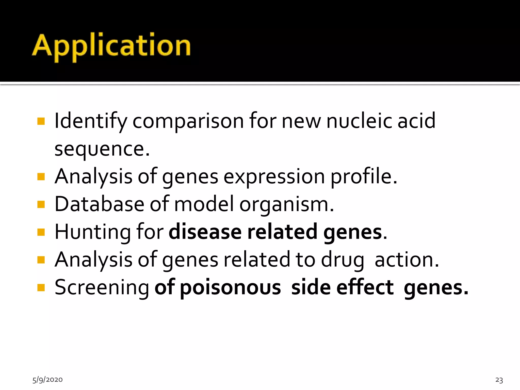  Identify comparison for new nucleic acid
sequence.
 Analysis of genes expression profile.
 Database of model organism.
 Hunting for disease related genes.
 Analysis of genes related to drug action.
 Screening of poisonous side effect genes.
5/9/2020 23
 