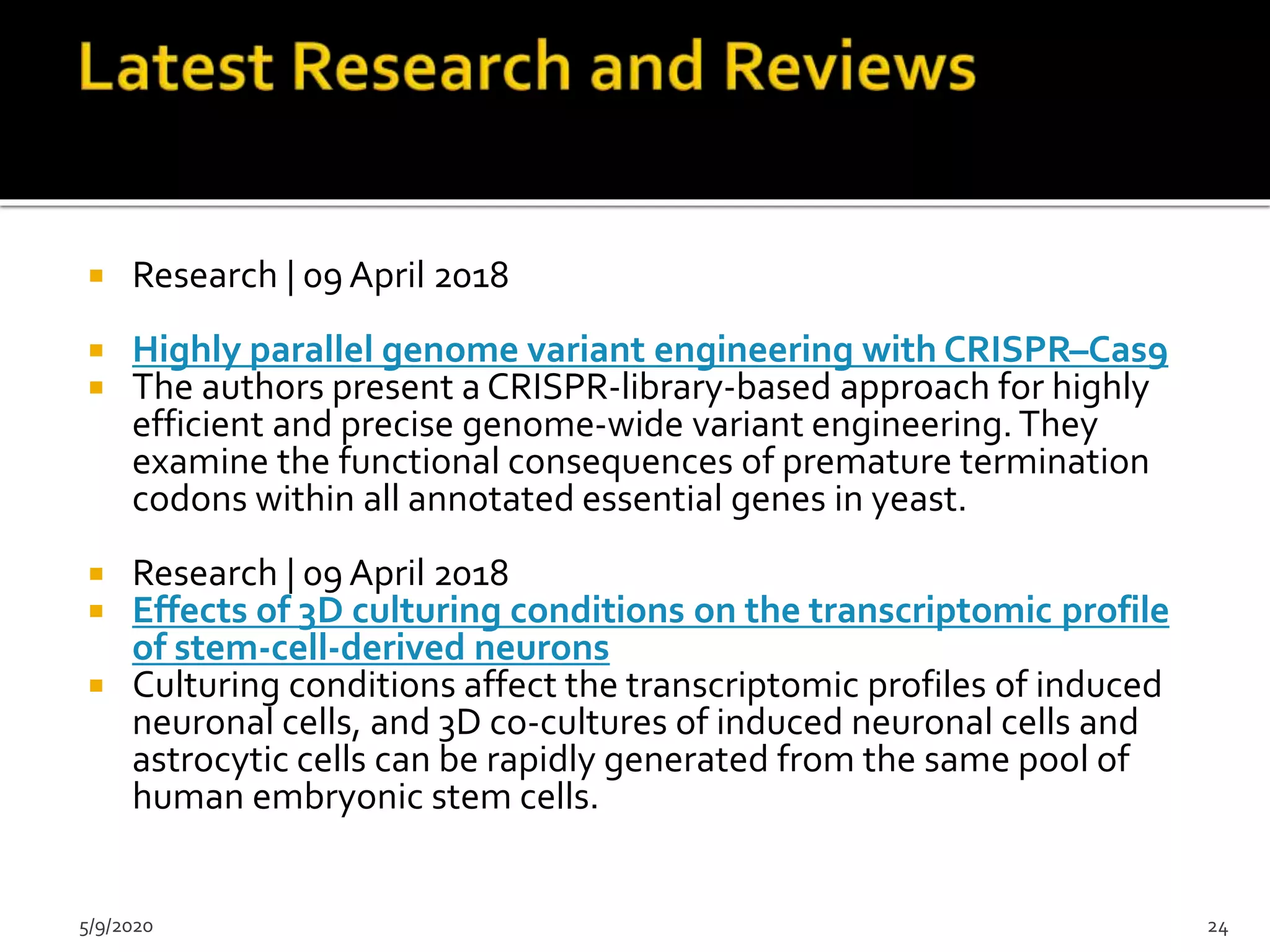  Research | 09 April 2018
 Highly parallel genome variant engineering with CRISPR–Cas9
 The authors present a CRISPR-library-based approach for highly
efficient and precise genome-wide variant engineering. They
examine the functional consequences of premature termination
codons within all annotated essential genes in yeast.
 Research | 09 April 2018
 Effects of 3D culturing conditions on the transcriptomic profile
of stem-cell-derived neurons
 Culturing conditions affect the transcriptomic profiles of induced
neuronal cells, and 3D co-cultures of induced neuronal cells and
astrocytic cells can be rapidly generated from the same pool of
human embryonic stem cells.
5/9/2020 24
 