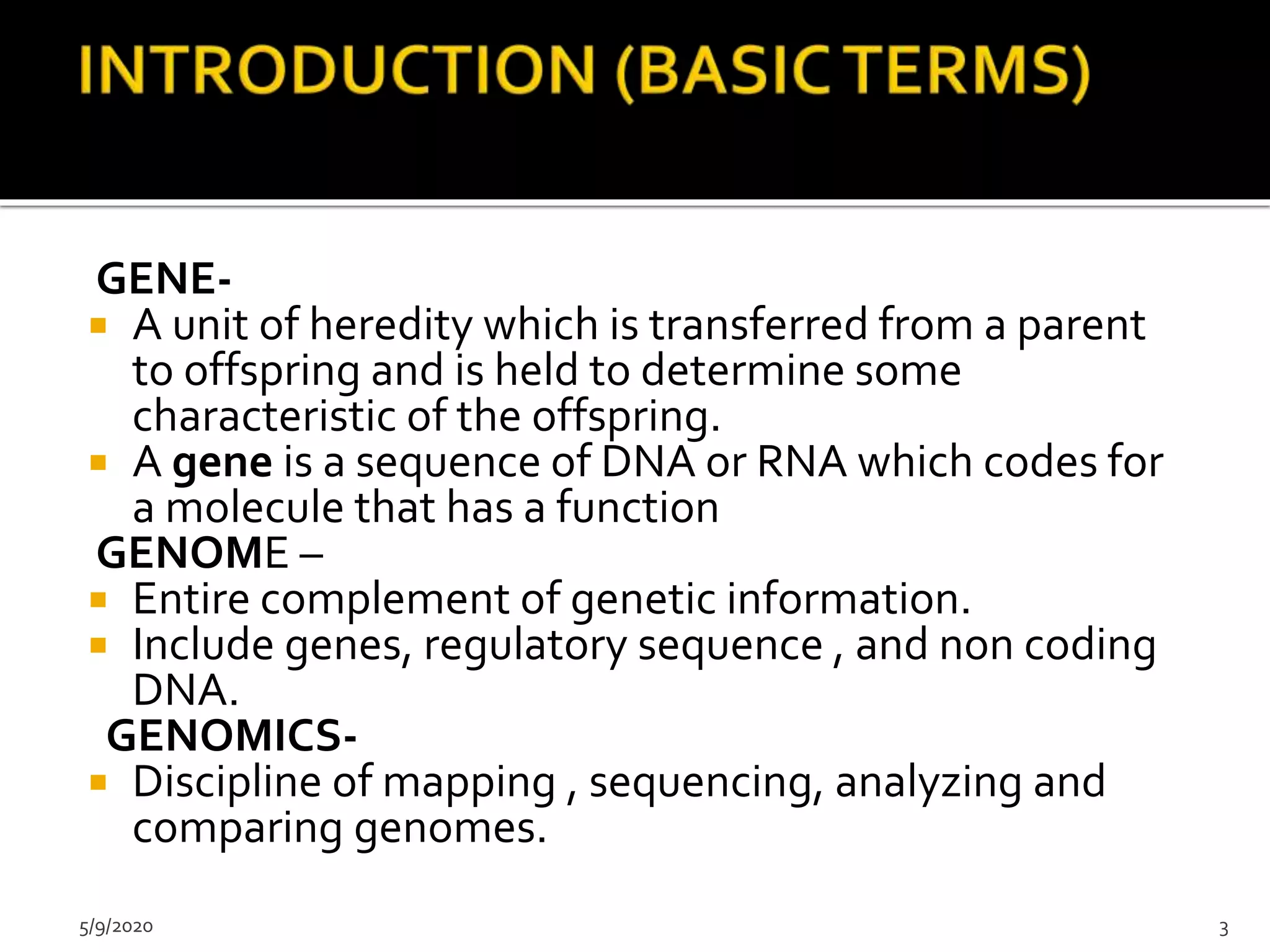 GENE-
 A unit of heredity which is transferred from a parent
to offspring and is held to determine some
characteristic of the offspring.
 A gene is a sequence of DNA or RNA which codes for
a molecule that has a function
GENOME –
 Entire complement of genetic information.
 Include genes, regulatory sequence , and non coding
DNA.
GENOMICS-
 Discipline of mapping , sequencing, analyzing and
comparing genomes.
5/9/2020 3
 