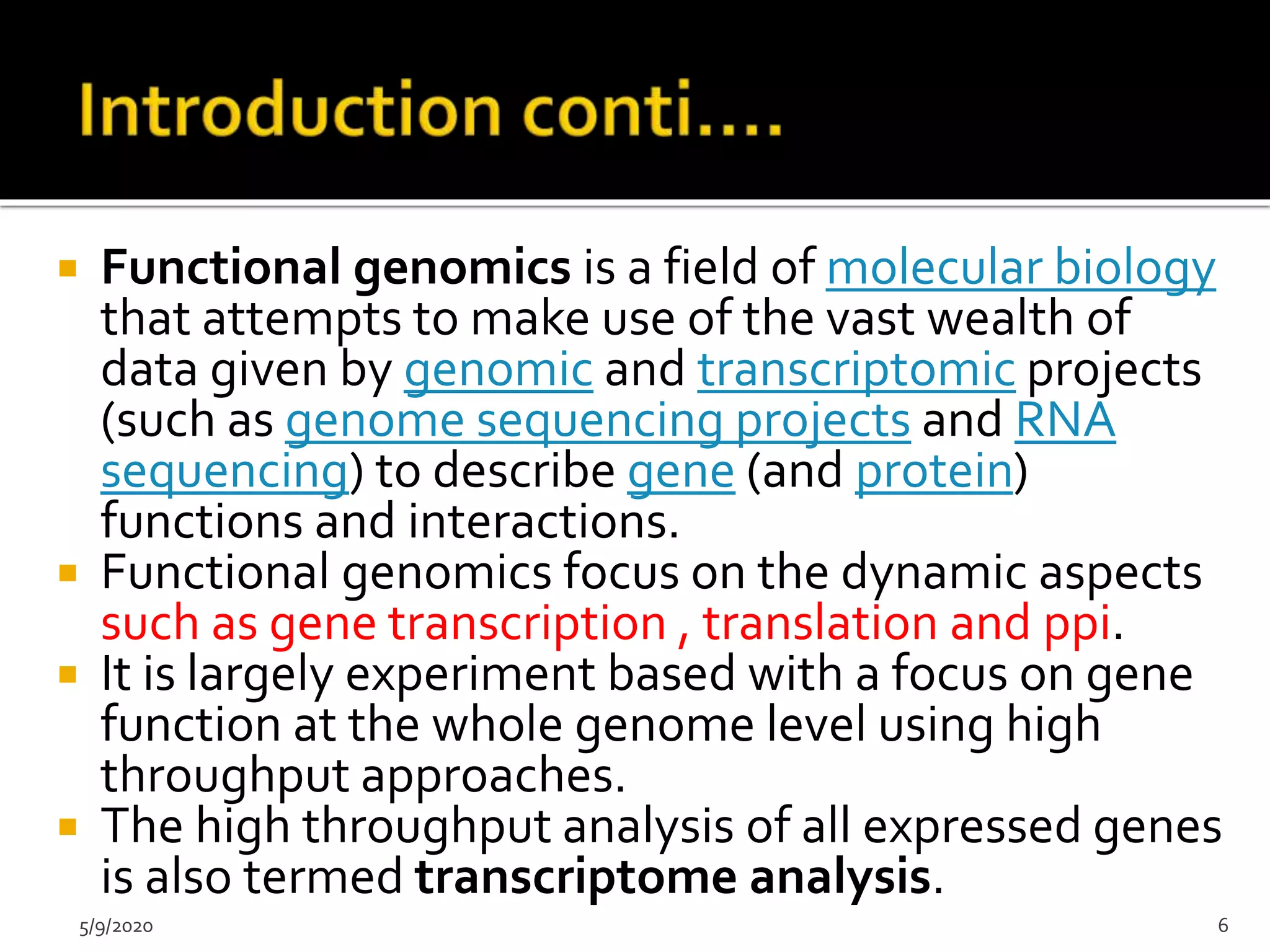  Functional genomics is a field of molecular biology
that attempts to make use of the vast wealth of
data given by genomic and transcriptomic projects
(such as genome sequencing projects and RNA
sequencing) to describe gene (and protein)
functions and interactions.
 Functional genomics focus on the dynamic aspects
such as gene transcription , translation and ppi.
 It is largely experiment based with a focus on gene
function at the whole genome level using high
throughput approaches.
 The high throughput analysis of all expressed genes
is also termed transcriptome analysis.
5/9/2020 6
 