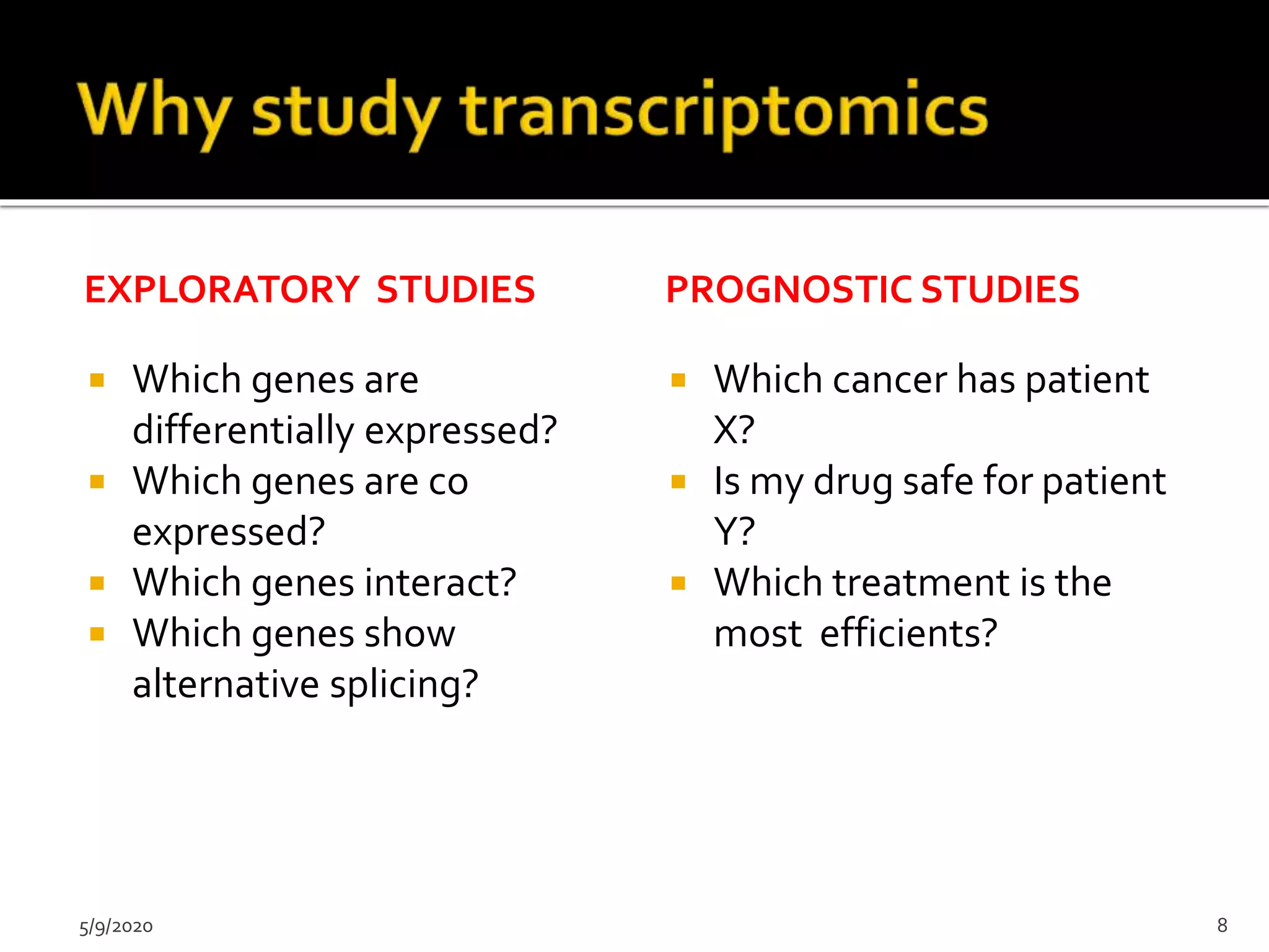 EXPLORATORY STUDIES
 Which genes are
differentially expressed?
 Which genes are co
expressed?
 Which genes interact?
 Which genes show
alternative splicing?
PROGNOSTIC STUDIES
 Which cancer has patient
X?
 Is my drug safe for patient
Y?
 Which treatment is the
most efficients?
5/9/2020 8
 