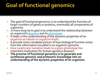  The goal of functional genomics is to understand the function of
larger numbers of genes or proteins, eventually all components of
a genome.
 A more long-term goal is to understand the relationship between
an organism's genome and its phenotype.
 It helps in the understanding of the dynamic properties of an
organism at cellular or organism levels.
 It provide more complete picture of how biological function arises
from the information encoded in an organism genome.
 How a particular mutation leads to a given phenotype has
important implication for human genetics diseases.
 The promise of functional genomics is to generate and
synthesize genomic and proteomic knowledge into an
understanding of the dynamic properties of an organism.
5/9/2020 10
 