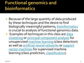  Because of the large quantity of data produced
by these techniques and the desire to find
biologically meaningful patterns, bioinformatics
is crucial to analysis of functional genomics data.
 Examples of techniques in this class are data
clustering or principal component analysis for
unsupervised machine learning (class detection)
as well as artificial neural networks or support
vector machines for supervised machine
learning (class prediction, classification).
5/9/2020 21
 