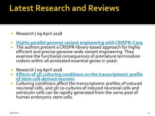  Research | 09 April 2018
 Highly parallel genome variant engineering with CRISPR–Cas9
 The authors present a CRISPR-library-based approach for highly
efficient and precise genome-wide variant engineering. They
examine the functional consequences of premature termination
codons within all annotated essential genes in yeast.
 Research | 09 April 2018
 Effects of 3D culturing conditions on the transcriptomic profile
of stem-cell-derived neurons
 Culturing conditions affect the transcriptomic profiles of induced
neuronal cells, and 3D co-cultures of induced neuronal cells and
astrocytic cells can be rapidly generated from the same pool of
human embryonic stem cells.
5/9/2020 24
 