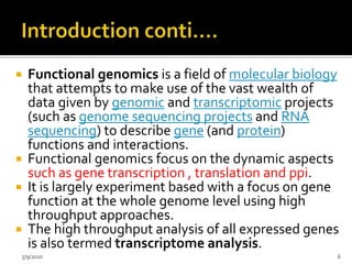  Functional genomics is a field of molecular biology
that attempts to make use of the vast wealth of
data given by genomic and transcriptomic projects
(such as genome sequencing projects and RNA
sequencing) to describe gene (and protein)
functions and interactions.
 Functional genomics focus on the dynamic aspects
such as gene transcription , translation and ppi.
 It is largely experiment based with a focus on gene
function at the whole genome level using high
throughput approaches.
 The high throughput analysis of all expressed genes
is also termed transcriptome analysis.
5/9/2020 6
 