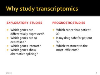EXPLORATORY STUDIES
 Which genes are
differentially expressed?
 Which genes are co
expressed?
 Which genes interact?
 Which genes show
alternative splicing?
PROGNOSTIC STUDIES
 Which cancer has patient
X?
 Is my drug safe for patient
Y?
 Which treatment is the
most efficients?
5/9/2020 8
 