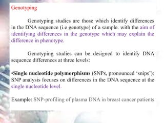 Genotyping
Genotyping studies are those which identify differences
in the DNA sequence (i.e genotype) of a sample. with the aim of
identifying differences in the genotype which may explain the
difference in phenotype.
Genotyping studies can be designed to identify DNA
sequence differences at three levels:
•Single nucleotide polymorphisms (SNPs, pronounced ‘snips’):
SNP analysis focuses on differences in the DNA sequence at the
single nucleotide level.
Example: SNP-profiling of plasma DNA in breast cancer patients
 