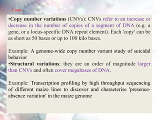•Copy number variations (CNVs): CNVs refer to an increase or
decrease in the number of copies of a segment of DNA (e.g. a
gene, or a locus-specific DNA repeat element). Each 'copy' can be
as short as 50 bases or up to 100 kilo bases.
Example: A genome-wide copy number variant study of suicidal
behavior
•Structural variations: they are an order of magnitude larger
than CNVs and often cover megabases of DNA.
Example: Transcription profiling by high throughput sequencing
of different maize lines to discover and characterise 'presence-
absence variation' in the maize genome
Conti…
 