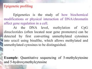 Epigenetic profiling
Epigenetics is the study of how biochemical
modifications or physical interaction of DNA/chromatin
affect gene regulation in a cell.
At the DNA level, methylation of CpG
dinucleotides (often located near gene promoters) can be
detected by first converting unmethylated cytosines
into uracil using bisulfite, which allows methylated and
unmethylated cytosines to be distinguished.
.
Example: Quantitative sequencing of 5-methylcytosine
and 5-hydroxymethylcytosine
 