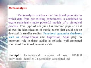 Meta-analysis
Meta-analysis is a branch of functional genomics in
which data from pre-existing experiments is combined to
create statistically more powerful models of a biological
process. This type of analyses has become popular as it
allows the identification of subtle events that could not be
detected in smaller studies. Functional genomics databases
such as ArrayExpress and Expression Atlas play an
important role in these studies as reliable, well annotated
sources of functional genomics data.
Example: Genome-wide analysis of over 106,000
individuals identifies 9 neuroticism-associated loci
 