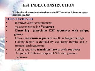 EST INDEX CONSTRUCTION
“A collection of nonredundant and annotated EST sequence is known as gene
index construction
STEPS INVOLVED
• Remove vector contaminants
• masks repeats using Vecscreen
• Clustering (associates EST sequences with unique
genes)
• Derive consensus sequences results in longer contigs
• Coding region is defined by excluding introns and 3’-
untranslated sequences.
• coding sequence translated into protein sequence
• Alignment of these complied ESTs with genomic
sequence
 