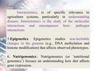 Interactomics, is of specific relevance to
agriculture systems, particularly in understanding
disease. Interactomics is the study of the molecular
interactions and encompasses host– pathogen
interactions
5.Epigenetics: Epigenetics studies non-heritable
changes in the genome (e.g., DNA methylation and
histone modification) that affects observed phenotypes.
6. Nutrigenomics:. Nutrigenomics (or ‘nutritional
genomics’) focuses on understanding how diet affects
gene expression.
Conti…
 