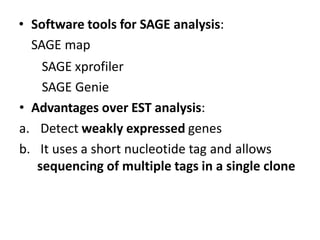 • Software tools for SAGE analysis:
SAGE map
SAGE xprofiler
SAGE Genie
• Advantages over EST analysis:
a. Detect weakly expressed genes
b. It uses a short nucleotide tag and allows
sequencing of multiple tags in a single clone
 