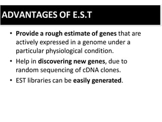 ADVANTAGES OF E.S.T
• Provide a rough estimate of genes that are
actively expressed in a genome under a
particular physiological condition.
• Help in discovering new genes, due to
random sequencing of cDNA clones.
• EST libraries can be easily generated.
 