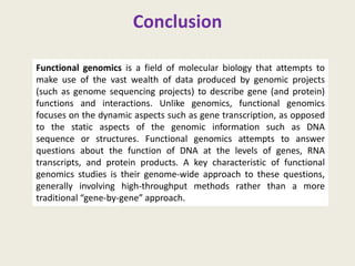 Conclusion
Functional genomics is a field of molecular biology that attempts to
make use of the vast wealth of data produced by genomic projects
(such as genome sequencing projects) to describe gene (and protein)
functions and interactions. Unlike genomics, functional genomics
focuses on the dynamic aspects such as gene transcription, as opposed
to the static aspects of the genomic information such as DNA
sequence or structures. Functional genomics attempts to answer
questions about the function of DNA at the levels of genes, RNA
transcripts, and protein products. A key characteristic of functional
genomics studies is their genome-wide approach to these questions,
generally involving high-throughput methods rather than a more
traditional “gene-by-gene” approach.
 