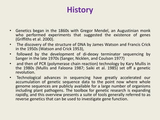 History
• Genetics began in the 1860s with Gregor Mendel, an Augustinian monk
who performed experiments that suggested the existence of genes
(Griffiths et al. 2000).
• The discovery of the structure of DNA by James Watson and Francis Crick
in the 1950s (Watson and Crick 1953),
• followed by the development of di-deoxy terminator sequencing by
Sanger in the late 1970s (Sanger, Nicklen, and Coulson 1977)
• and then of PCR (polymerase chain reaction) technology by Kary Mullis in
the 1980s (Mullis and Faloona 1987; Saiki et al. 1985) set off a genetic
revolution.
• Technological advances in sequencing have greatly accelerated our
accumulation of genetic sequence data to the point now where whole
genome sequences are publicly available for a large number of organisms
including plant pathogens. The toolbox for genetic research is expanding
rapidly, and this overview presents a suite of tools generally referred to as
reverse genetics that can be used to investigate gene function.
 