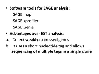 • Software tools for SAGE analysis:
SAGE map
SAGE xprofiler
SAGE Genie
• Advantages over EST analysis:
a. Detect weakly expressed genes
b. It uses a short nucleotide tag and allows
sequencing of multiple tags in a single clone
 