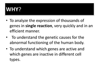 WHY?
• To analyze the expression of thousands of
genes in single reaction, very quickly and in an
efficient manner.
• To understand the genetic causes for the
abnormal functioning of the human body.
• To understand which genes are active and
which genes are inactive in different cell
types.
 