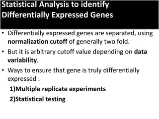 Statistical Analysis to identify
Differentially Expressed Genes
• Differentially expressed genes are separated, using
normalization cutoff of generally two fold.
• But it is arbitrary cutoff value depending on data
variability.
• Ways to ensure that gene is truly differentially
expressed :
1)Multiple replicate experiments
2)Statistical testing
 