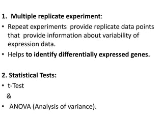 1. Multiple replicate experiment:
• Repeat experiments provide replicate data points
that provide information about variability of
expression data.
• Helps to identify differentially expressed genes.
2. Statistical Tests:
• t-Test
&
• ANOVA (Analysis of variance).
 