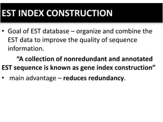 EST INDEX CONSTRUCTION
• Goal of EST database – organize and combine the
EST data to improve the quality of sequence
information.
“A collection of nonredundant and annotated
EST sequence is known as gene index construction”
• main advantage – reduces redundancy.
 