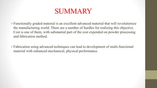 SUMMARY
Functionally graded material is an excellent advanced material that will revolutionize
the manufacturing world. There are a number of hurdles for realizing this objective.
Cost is one of them, with substantial part of the cost expended on powder processing
and fabrication method.
Fabrication using advanced techniques can lead to development of multi-functional
material with enhanced mechanical, physical performance.
 