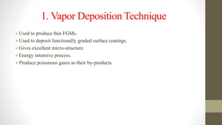 1. Vapor Deposition Technique
Used to produce thin FGMs.
Used to deposit functionally graded surface coatings.
Gives excellent micro-structure.
Energy intensive process.
Produce poisonous gases as their by-products.
 