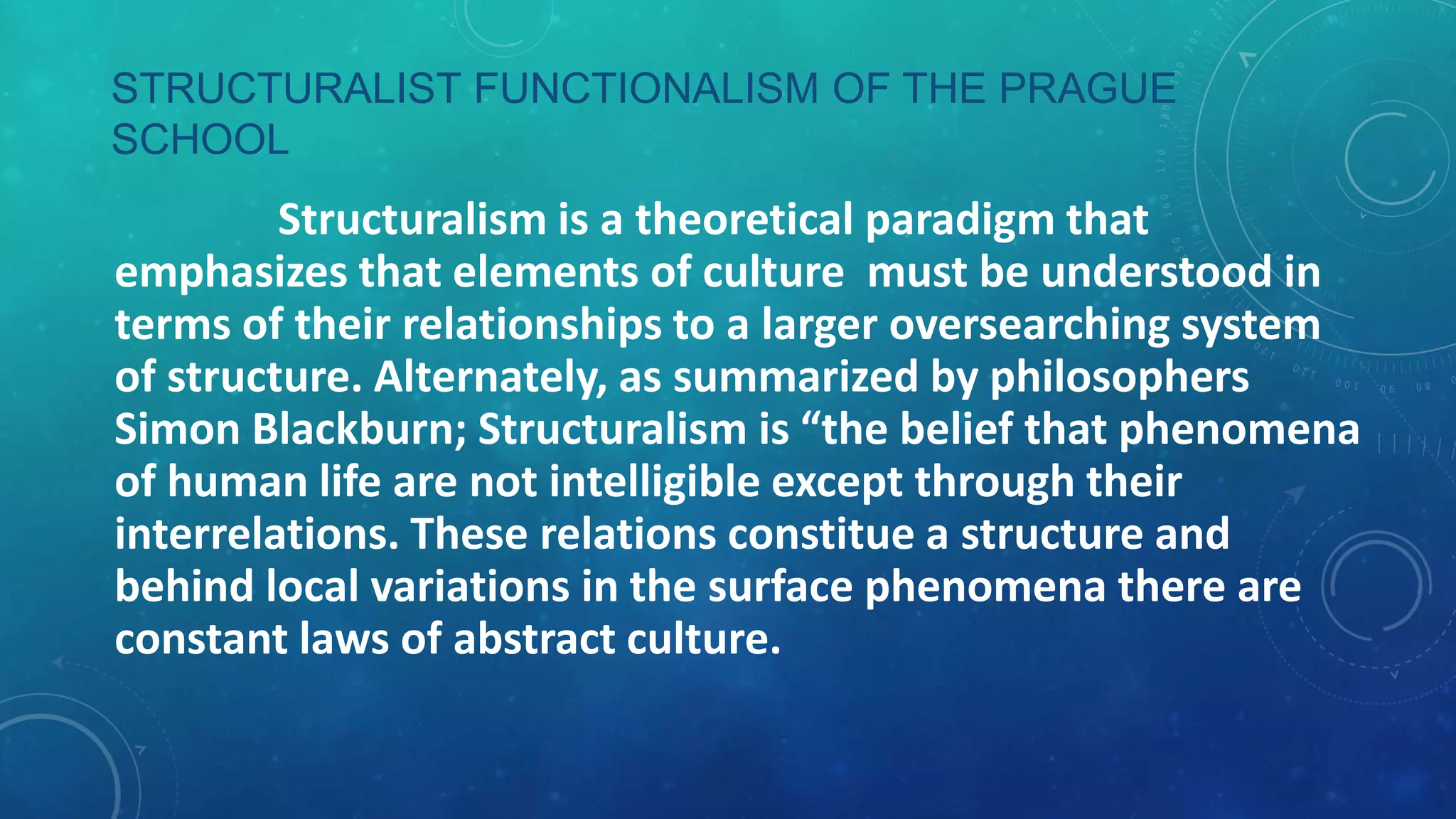 STRUCTURALIST FUNCTIONALISM OF THE PRAGUE
SCHOOL

Structuralism is a theoretical paradigm that
emphasizes that elements of culture must be understood in
terms of their relationships to a larger oversearching system
of structure. Alternately, as summarized by philosophers
Simon Blackburn; Structuralism is “the belief that phenomena
of human life are not intelligible except through their
interrelations. These relations constitue a structure and
behind local variations in the surface phenomena there are
constant laws of abstract culture.

 