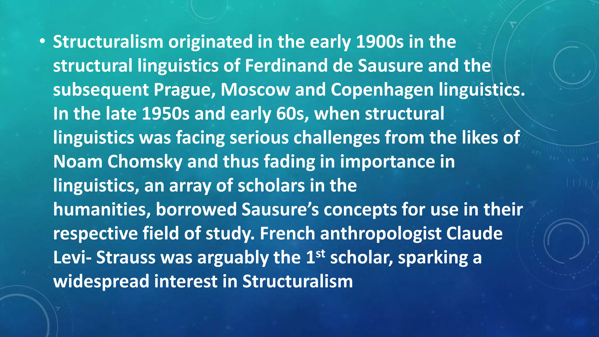 • Structuralism originated in the early 1900s in the
structural linguistics of Ferdinand de Sausure and the
subsequent Prague, Moscow and Copenhagen linguistics.
In the late 1950s and early 60s, when structural
linguistics was facing serious challenges from the likes of
Noam Chomsky and thus fading in importance in
linguistics, an array of scholars in the
humanities, borrowed Sausure’s concepts for use in their
respective field of study. French anthropologist Claude
Levi- Strauss was arguably the 1st scholar, sparking a
widespread interest in Structuralism

 
