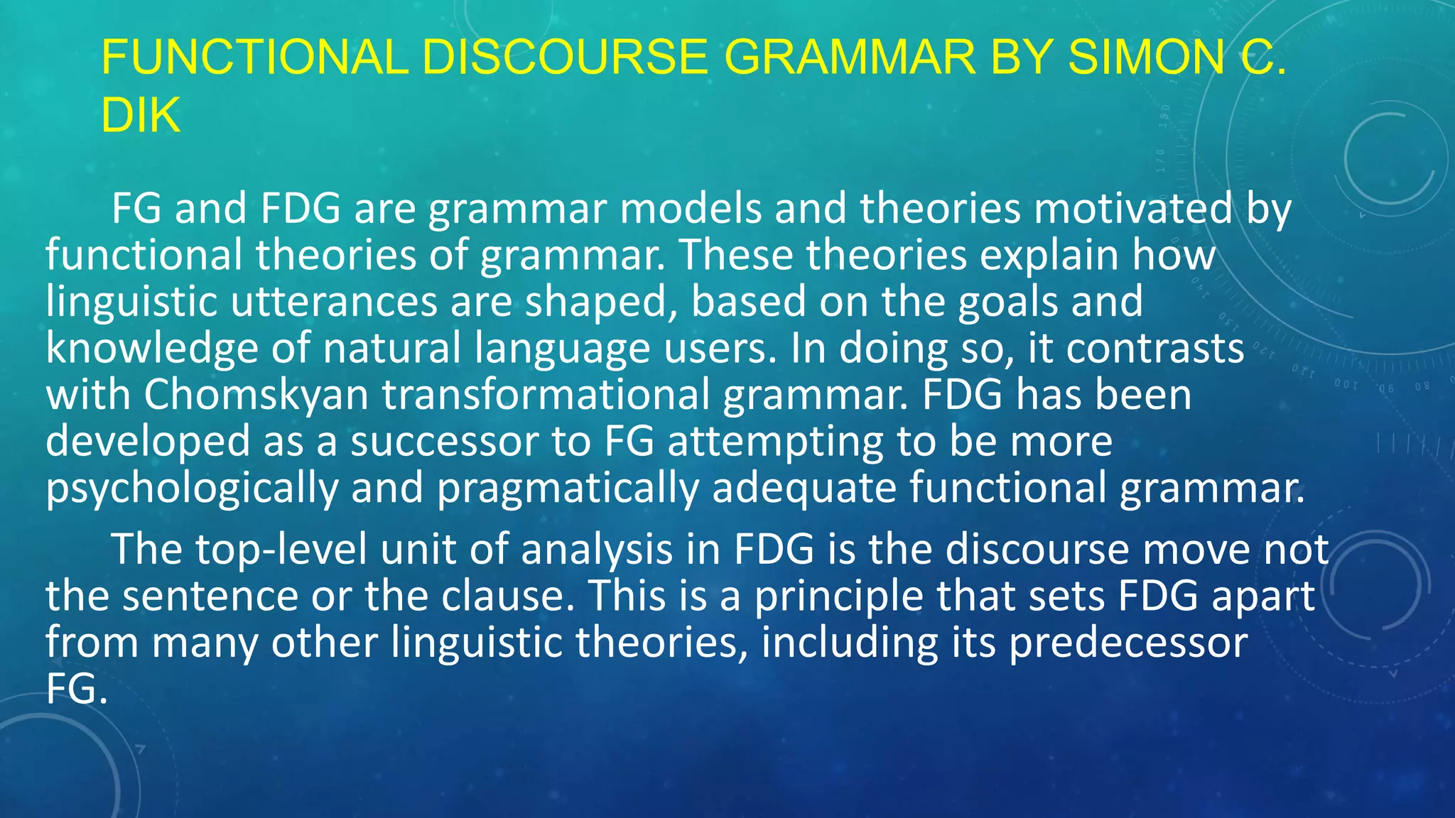 FUNCTIONAL DISCOURSE GRAMMAR BY SIMON C.
DIK
FG and FDG are grammar models and theories motivated by
functional theories of grammar. These theories explain how
linguistic utterances are shaped, based on the goals and
knowledge of natural language users. In doing so, it contrasts
with Chomskyan transformational grammar. FDG has been
developed as a successor to FG attempting to be more
psychologically and pragmatically adequate functional grammar.
The top-level unit of analysis in FDG is the discourse move not
the sentence or the clause. This is a principle that sets FDG apart
from many other linguistic theories, including its predecessor
FG.

 
