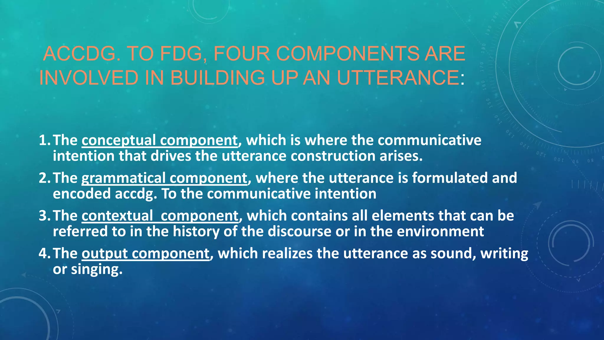 ACCDG. TO FDG, FOUR COMPONENTS ARE
INVOLVED IN BUILDING UP AN UTTERANCE:
1.The conceptual component, which is where the communicative
intention that drives the utterance construction arises.
2.The grammatical component, where the utterance is formulated and
encoded accdg. To the communicative intention
3.The contextual component, which contains all elements that can be
referred to in the history of the discourse or in the environment
4.The output component, which realizes the utterance as sound, writing
or singing.

 