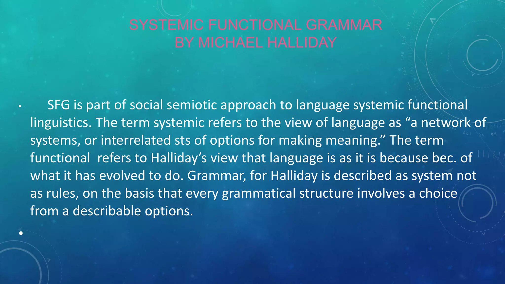 SYSTEMIC FUNCTIONAL GRAMMAR
BY MICHAEL HALLIDAY

•

•

SFG is part of social semiotic approach to language systemic functional
linguistics. The term systemic refers to the view of language as “a network of
systems, or interrelated sts of options for making meaning.” The term
functional refers to Halliday’s view that language is as it is because bec. of
what it has evolved to do. Grammar, for Halliday is described as system not
as rules, on the basis that every grammatical structure involves a choice
from a describable options.

 