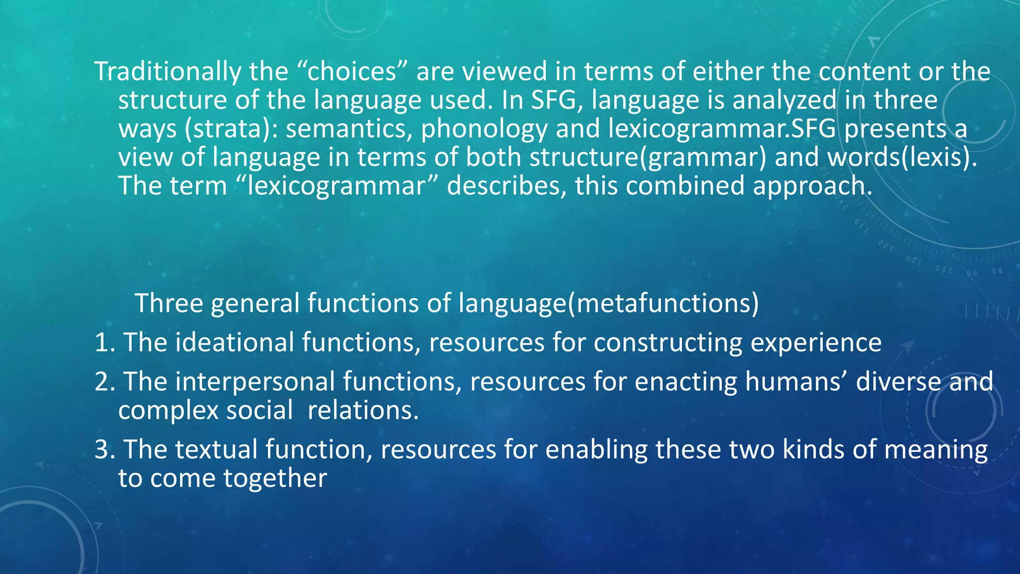 Traditionally the “choices” are viewed in terms of either the content or the
structure of the language used. In SFG, language is analyzed in three
ways (strata): semantics, phonology and lexicogrammar.SFG presents a
view of language in terms of both structure(grammar) and words(lexis).
The term “lexicogrammar” describes, this combined approach.

Three general functions of language(metafunctions)
1. The ideational functions, resources for constructing experience
2. The interpersonal functions, resources for enacting humans’ diverse and
complex social relations.
3. The textual function, resources for enabling these two kinds of meaning
to come together

 