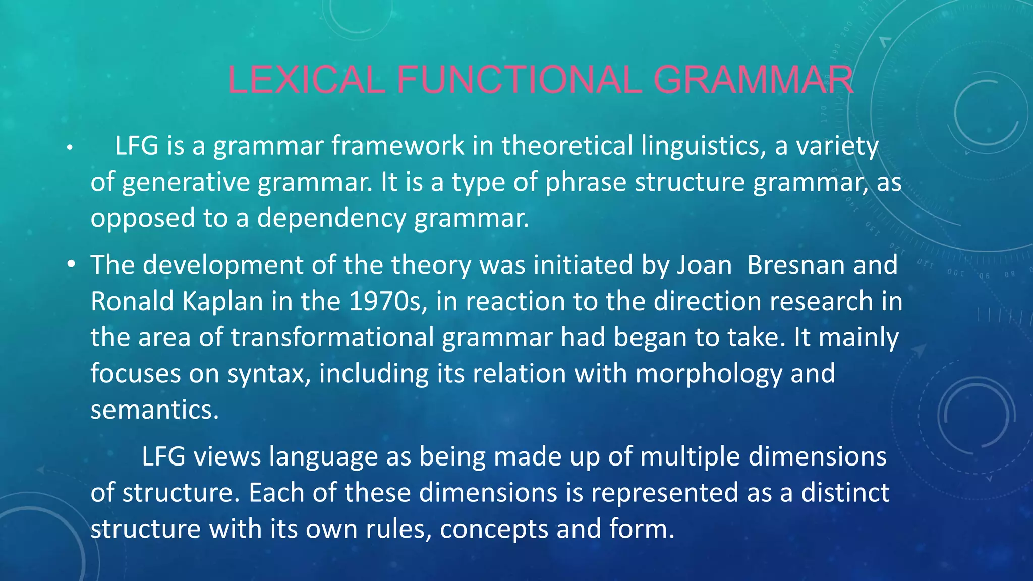 LEXICAL FUNCTIONAL GRAMMAR
•

LFG is a grammar framework in theoretical linguistics, a variety
of generative grammar. It is a type of phrase structure grammar, as
opposed to a dependency grammar.

• The development of the theory was initiated by Joan Bresnan and
Ronald Kaplan in the 1970s, in reaction to the direction research in
the area of transformational grammar had began to take. It mainly
focuses on syntax, including its relation with morphology and
semantics.
LFG views language as being made up of multiple dimensions
of structure. Each of these dimensions is represented as a distinct
structure with its own rules, concepts and form.

 