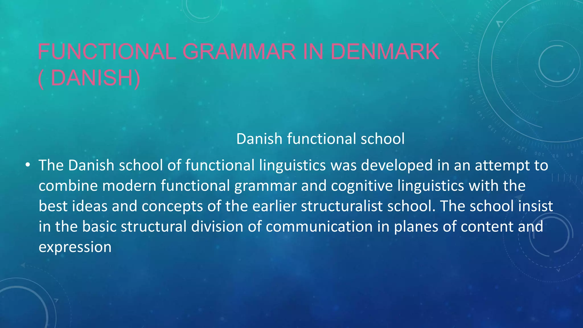 FUNCTIONAL GRAMMAR IN DENMARK
( DANISH)
Danish functional school
• The Danish school of functional linguistics was developed in an attempt to
combine modern functional grammar and cognitive linguistics with the
best ideas and concepts of the earlier structuralist school. The school insist
in the basic structural division of communication in planes of content and
expression

 