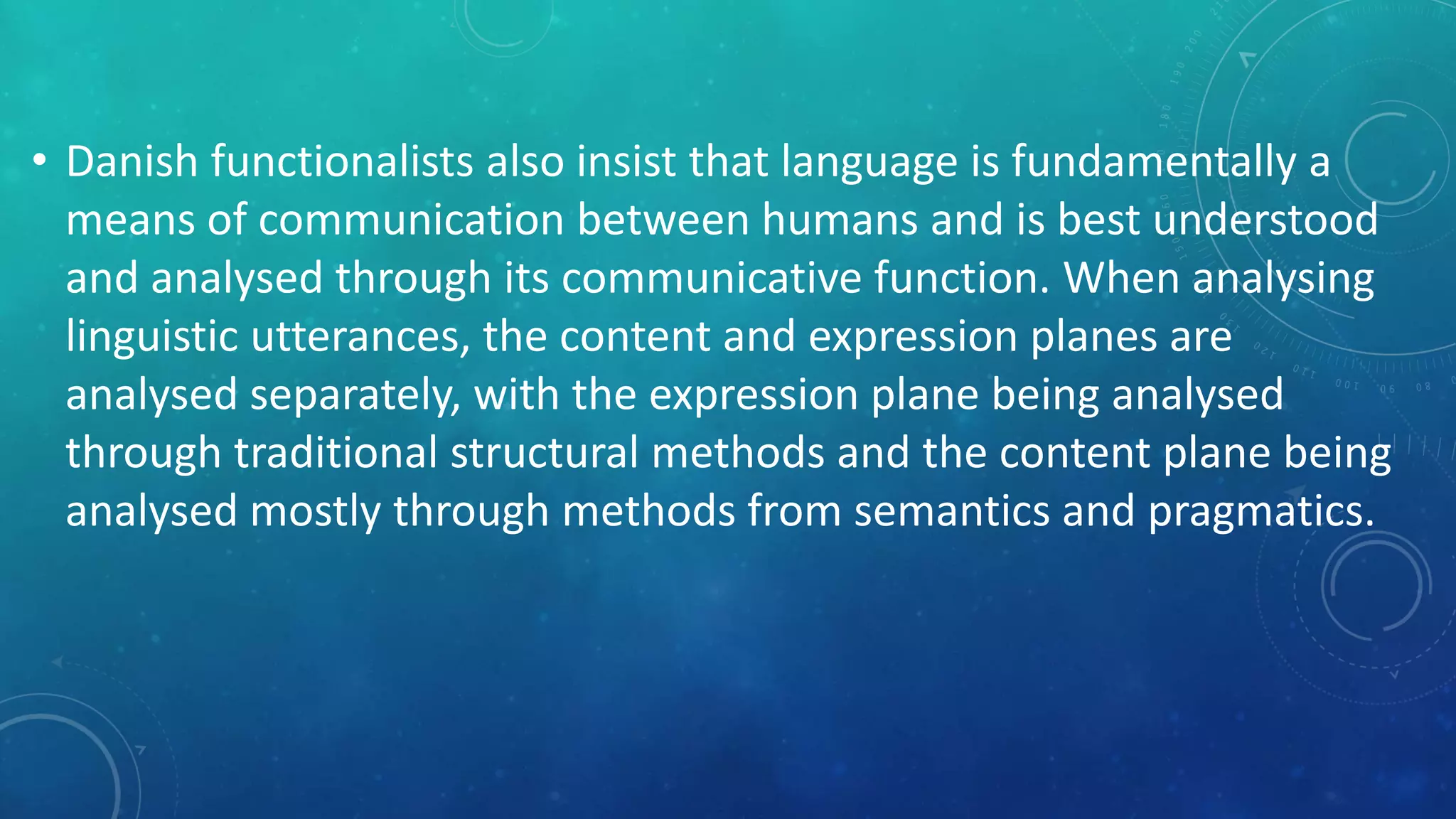 • Danish functionalists also insist that language is fundamentally a
means of communication between humans and is best understood
and analysed through its communicative function. When analysing
linguistic utterances, the content and expression planes are
analysed separately, with the expression plane being analysed
through traditional structural methods and the content plane being
analysed mostly through methods from semantics and pragmatics.

 