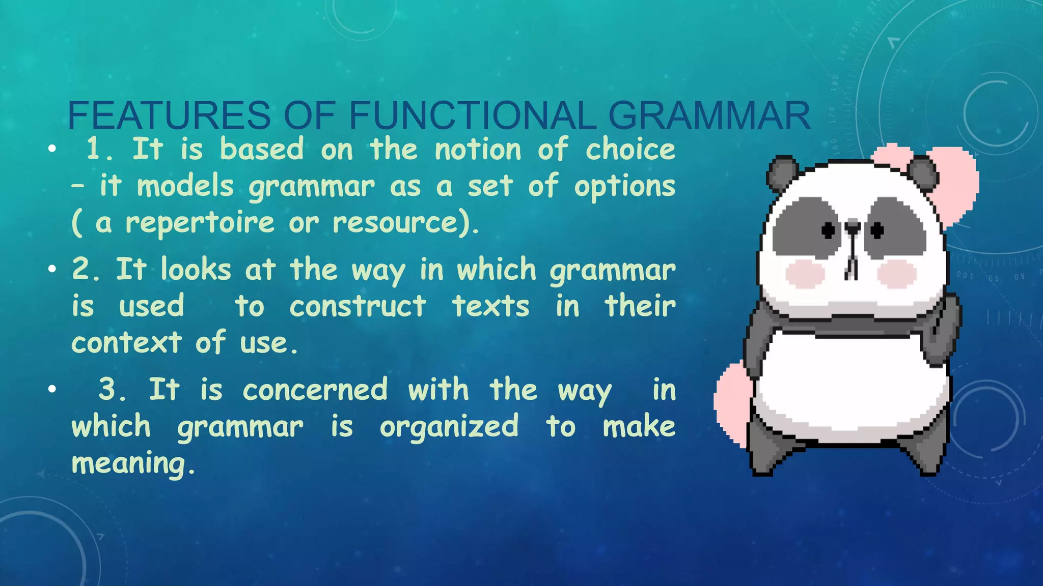 FEATURES OF FUNCTIONAL GRAMMAR

• 1. It is based on the notion of choice
– it models grammar as a set of options
( a repertoire or resource).
• 2. It looks at the way in which grammar
is used
to construct texts in their
context of use.
•

3. It is concerned with the way in
which grammar is organized to make
meaning.

 