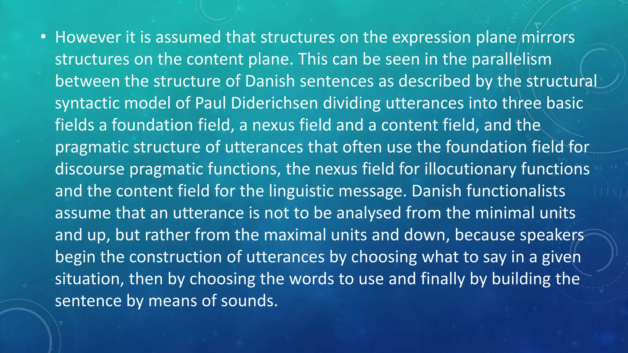 • However it is assumed that structures on the expression plane mirrors
structures on the content plane. This can be seen in the parallelism
between the structure of Danish sentences as described by the structural
syntactic model of Paul Diderichsen dividing utterances into three basic
fields a foundation field, a nexus field and a content field, and the
pragmatic structure of utterances that often use the foundation field for
discourse pragmatic functions, the nexus field for illocutionary functions
and the content field for the linguistic message. Danish functionalists
assume that an utterance is not to be analysed from the minimal units
and up, but rather from the maximal units and down, because speakers
begin the construction of utterances by choosing what to say in a given
situation, then by choosing the words to use and finally by building the
sentence by means of sounds.

 