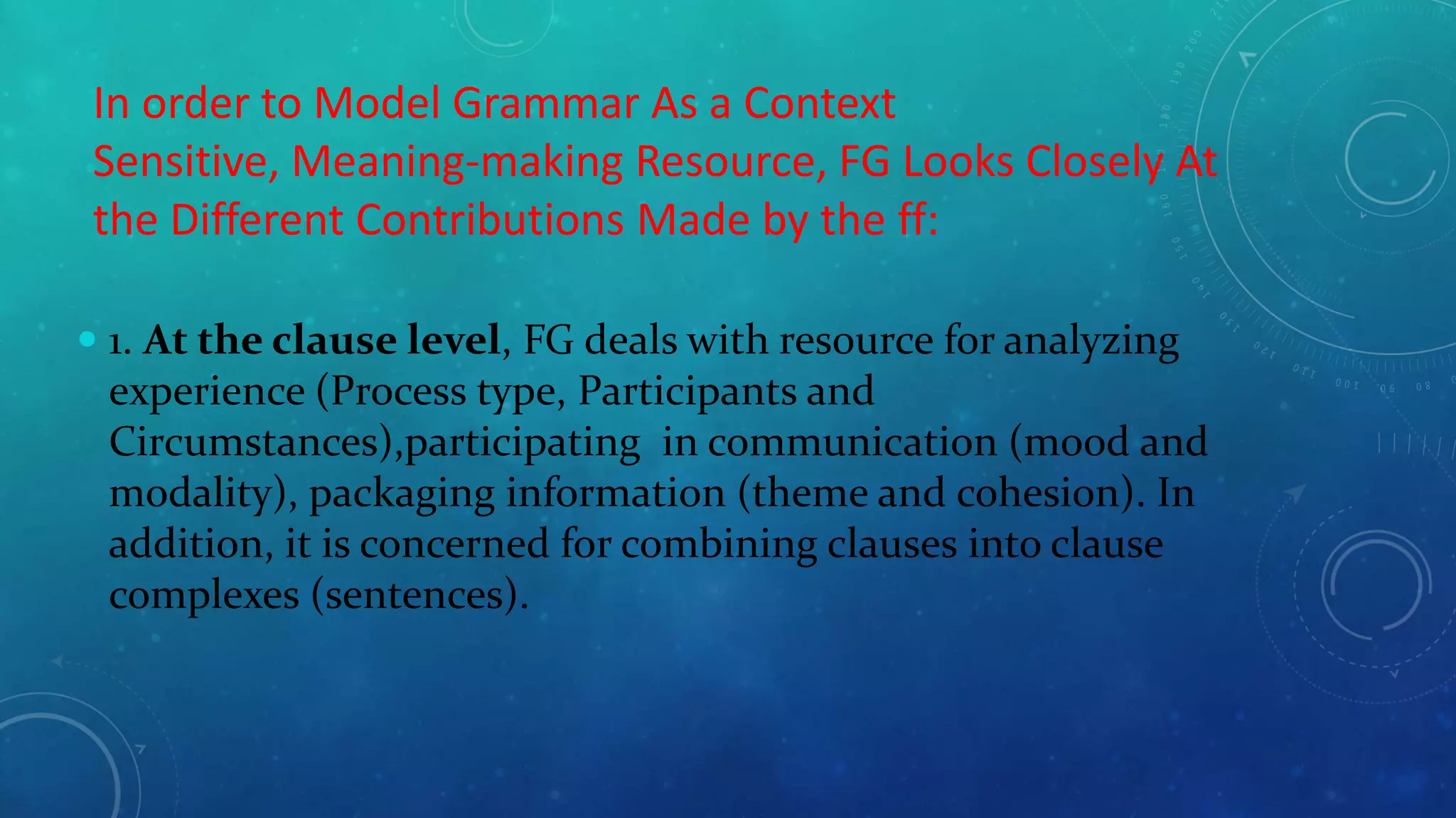 In order to Model Grammar As a Context
Sensitive, Meaning-making Resource, FG Looks Closely At
the Different Contributions Made by the ff:
 1. At the clause level, FG deals with resource for analyzing
experience (Process type, Participants and
Circumstances),participating in communication (mood and
modality), packaging information (theme and cohesion). In
addition, it is concerned for combining clauses into clause
complexes (sentences).

 