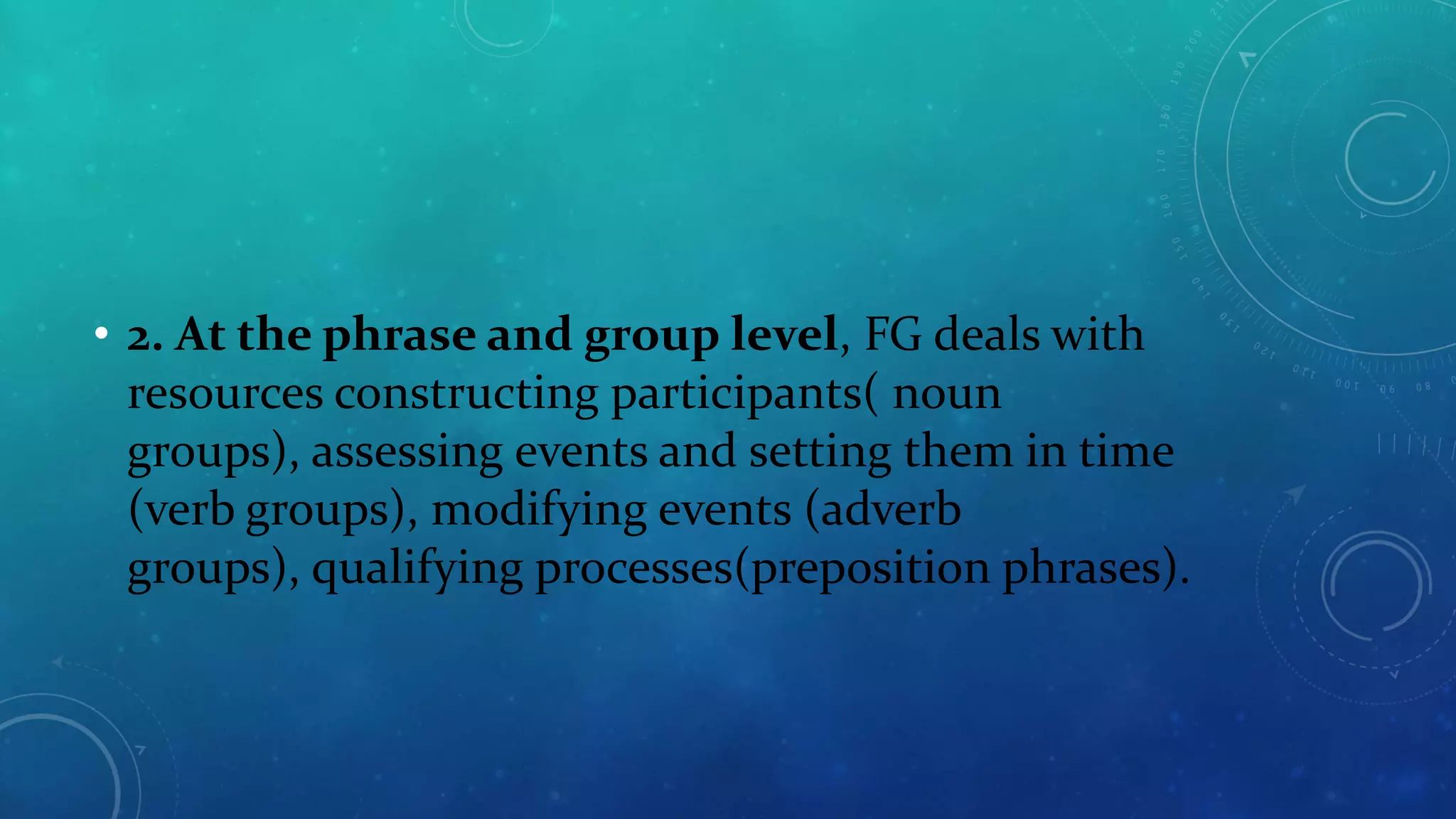 • 2. At the phrase and group level, FG deals with
resources constructing participants( noun
groups), assessing events and setting them in time
(verb groups), modifying events (adverb
groups), qualifying processes(preposition phrases).

 