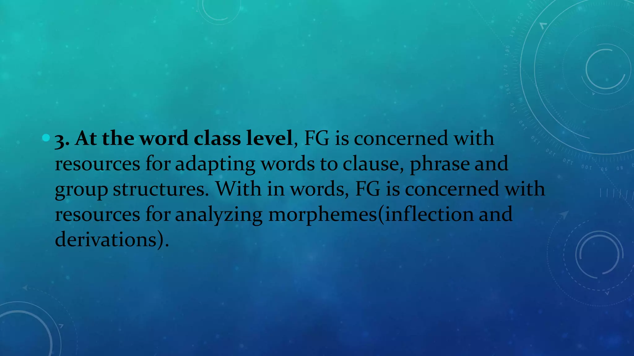  3. At the word class level, FG is concerned with

resources for adapting words to clause, phrase and
group structures. With in words, FG is concerned with
resources for analyzing morphemes(inflection and
derivations).

 
