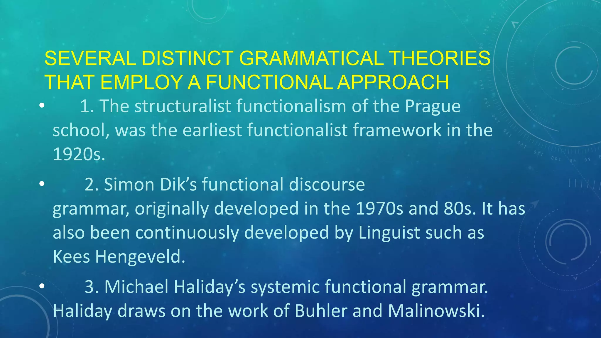 SEVERAL DISTINCT GRAMMATICAL THEORIES
THAT EMPLOY A FUNCTIONAL APPROACH
•
1. The structuralist functionalism of the Prague
school, was the earliest functionalist framework in the
1920s.
•

2. Simon Dik’s functional discourse
grammar, originally developed in the 1970s and 80s. It has
also been continuously developed by Linguist such as
Kees Hengeveld.

•

3. Michael Haliday’s systemic functional grammar.
Haliday draws on the work of Buhler and Malinowski.

 