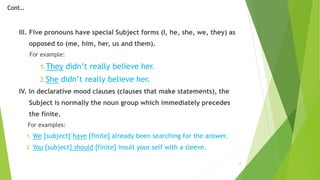 III. Five pronouns have special Subject forms (I, he, she, we, they) as
opposed to (me, him, her, us and them).
For example:
1.They didn’t really believe her.
2.She didn’t really believe her.
IV. In declarative mood clauses (clauses that make statements), the
Subject is normally the noun group which immediately precedes
the finite.
For examples:
1. We [subject] have [finite] already been searching for the answer.
2. You [subject] should [finite] insult your self with a sleeve.
13
Cont…
 