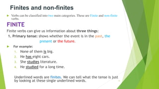 Finites and non-finites
 Verbs can be classified into two main categories. These are Finite and non-finite
verbs.
FINITE
Finite verbs can give us information about three things:
1. Primary tense: shows whether the event is in the past, the
present or the future.
 For example:
1. None of them is big.
2. He has eight cars.
3. She studies literature.
4. He studied for a long time.
Underlined words are finites. We can tell what the tense is just
by looking at these single underlined words. 14
 