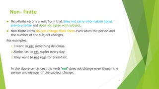 Non- finite
 Non-finite verb is a verb form that does not carry information about
primary tense and does not agree with subject.
 Non-finite verbs do not change their form even when the person and
the number of the subject changes.
For examples:
1. I want to eat something delicious.
2.Abebe has to eat apples every day.
3.They want to eat eggs for breakfast.
In the above sentences, the verb ‘eat’ does not change even though the
person and number of the subject change.
17
 