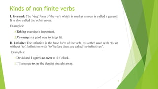 Kinds of non finite verbs
I. Gerund: The ‘-ing’ form of the verb which is used as a noun is called a gerund.
It is also called the verbal noun.
Examples:
1.Taking exercise is important.
2.Running is a good way to keep fit.
II. Infinite: The infinitive is the base form of the verb. It is often used with ‘to’ or
without ‘to’. Infinitives with ‘to’ before them are called ‘to-infinitives’.
Examples:
1.David and I agreed to meet at 4 o’clock.
2.I’ll arrange to see the dentist straight away.
18
 