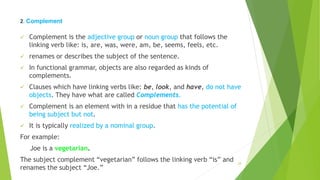 2. Complement
 Complement is the adjective group or noun group that follows the
linking verb like: is, are, was, were, am, be, seems, feels, etc.
 renames or describes the subject of the sentence.
 In functional grammar, objects are also regarded as kinds of
complements.
 Clauses which have linking verbs like: be, look, and have, do not have
objects. They have what are called Complements.
 Complement is an element with in a residue that has the potential of
being subject but not.
 It is typically realized by a nominal group.
For example:
Joe is a vegetarian.
The subject complement “vegetarian” follows the linking verb “is” and
renames the subject “Joe.”
24
 